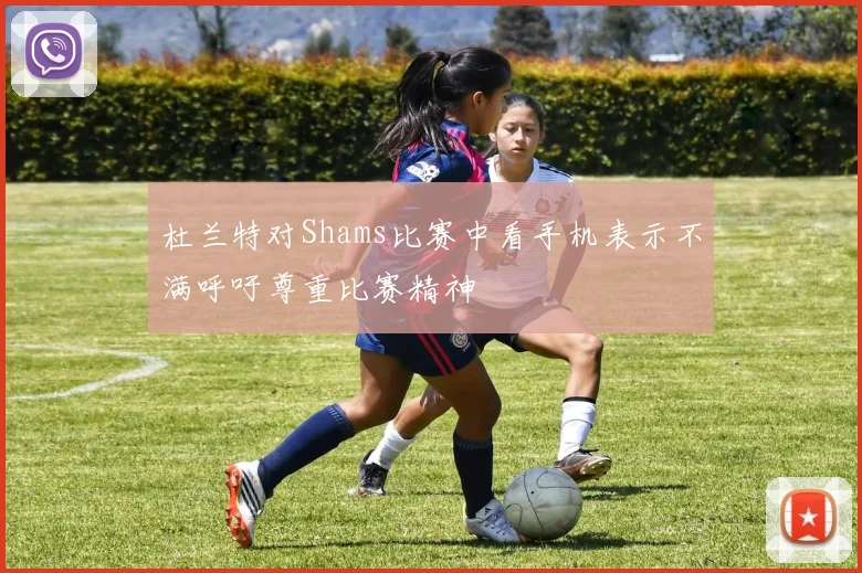 杜兰特对Shams比赛中看手机表示不满呼吁尊重比赛精神