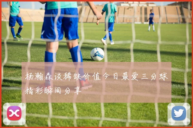 杨瀚森谈稀缺价值今日最爱三分球精彩瞬间分享