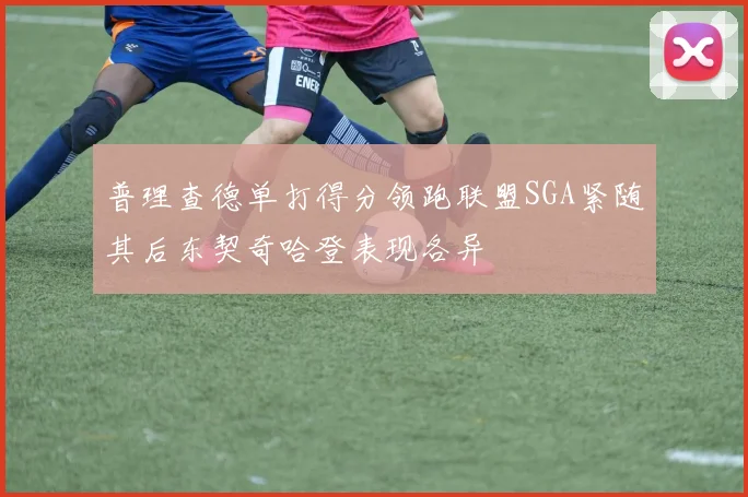 普理查德单打得分领跑联盟SGA紧随其后东契奇哈登表现各异