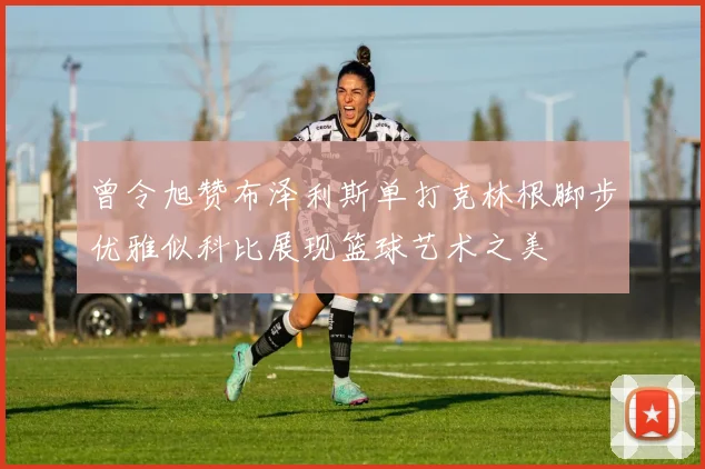 曾令旭赞布泽利斯单打克林根脚步优雅似科比展现篮球艺术之美