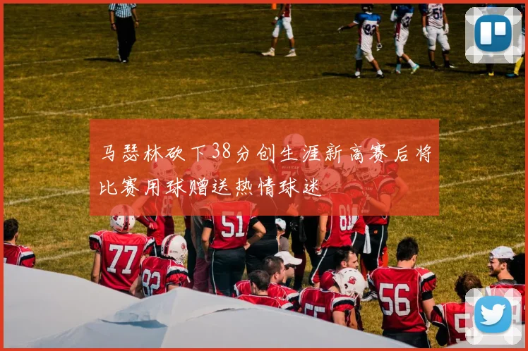 马瑟林砍下38分创生涯新高赛后将比赛用球赠送热情球迷