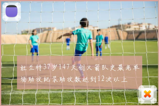 杜兰特37岁147天创火箭队史最老单场助攻纪录助攻数达到12次以上