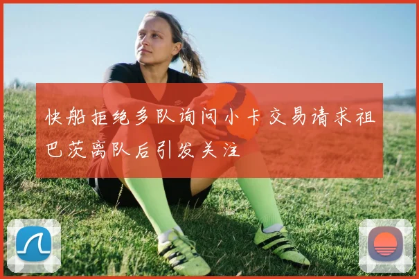 快船拒绝多队询问小卡交易请求祖巴茨离队后引发关注