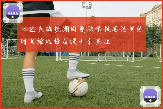 卡里克执教期间曼联伦敦客场训练时间缩短强度提升引关注