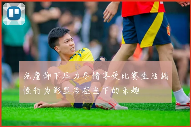 老詹卸下压力尽情享受比赛生活搞怪行为彰显活在当下的乐趣