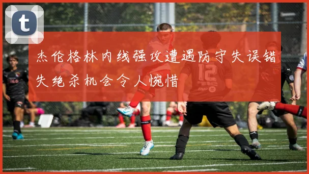 杰伦格林内线强攻遭遇防守失误错失绝杀机会令人惋惜