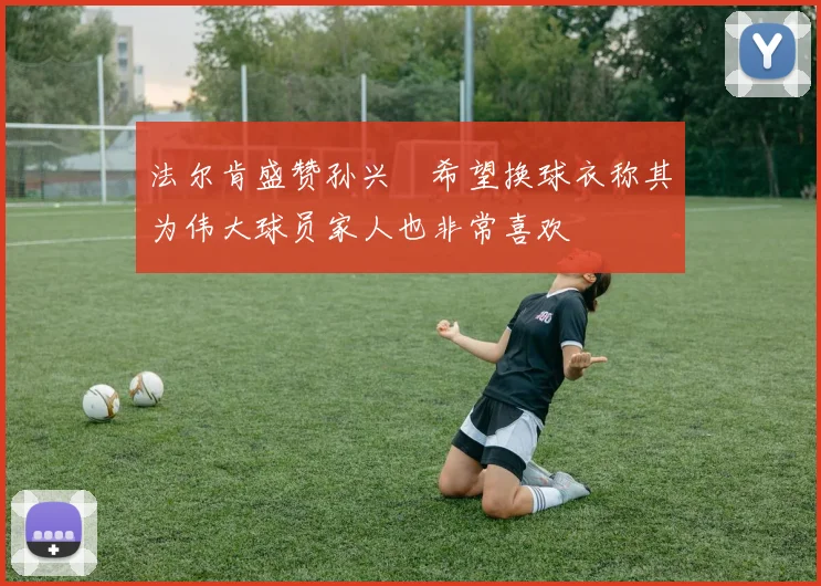 法尔肯盛赞孙兴慜希望换球衣称其为伟大球员家人也非常喜欢