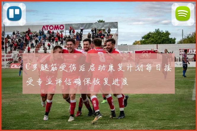 C罗腿筋受伤后启动康复计划每日接受专业评估确保恢复进度