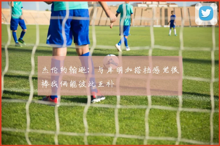 杰伦约翰逊：与库明加搭档感觉很棒我俩能彼此互补