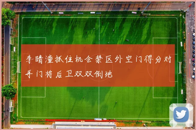 李晴潼抓住机会禁区外空门得分对手门将后卫双双倒地