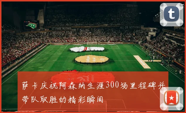 萨卡庆祝阿森纳生涯300场里程碑并带队取胜的精彩瞬间
