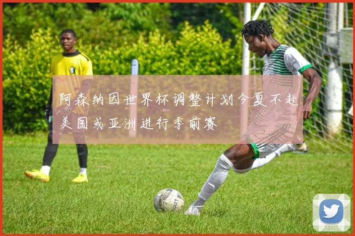 阿森纳因世界杯调整计划今夏不赴美国或亚洲进行季前赛