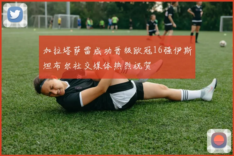 加拉塔萨雷成功晋级欧冠16强伊斯坦布尔社交媒体热烈祝贺