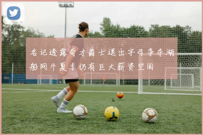名记透露奇才爵士退出字母争夺湖船网牛夏季仍有巨大薪资空间
