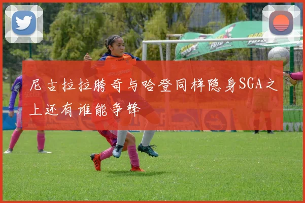 尼古拉拉胯奇与哈登同样隐身SGA之上还有谁能争锋