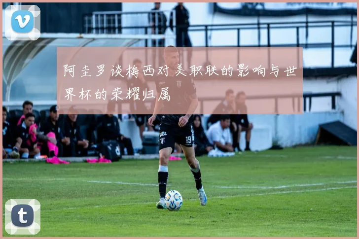 阿圭罗谈梅西对美职联的影响与世界杯的荣耀归属