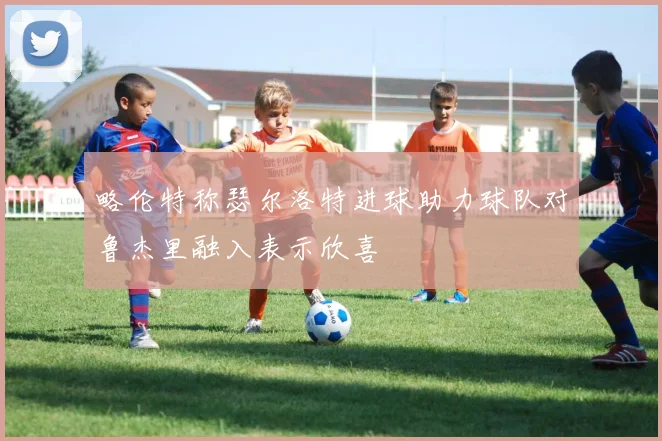 略伦特称瑟尔洛特进球助力球队对鲁杰里融入表示欣喜